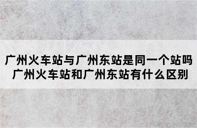 广州火车站与广州东站是同一个站吗 广州火车站和广州东站有什么区别